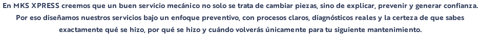 En MKS XPRESS creemos que un buen servicio mecánico no solo se trata de cambiar piezas, sino de explicar, prevenir y generar confianza. Por eso diseñamos nuestros servicios bajo un enfoque preventivo, con procesos claros, diagnósticos reales y la certeza de que sabes exactamente qué se hizo, por qué se hizo y cuándo volverás únicamente para tu siguiente mantenimiento.