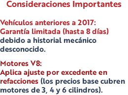 Consideraciones Importantes Vehículos anteriores a 2017: Garantía limitada (hasta 8 días) debido a historial mecánico desconocido. Motores V8: Aplica ajuste por excedente en refacciones (los precios base cubren motores de 3, 4 y 6 cilindros).