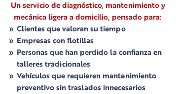 Un servicio de diagnóstico, mantenimiento y mecánica ligera a domicilio, pensado para: Clientes que valoran su tiempo Empresas con flotillas Personas que han perdido la confianza en talleres tradicionales Vehículos que requieren mantenimiento preventivo sin traslados innecesarios