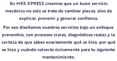 En MKS XPRESS creemos que un buen servicio mecánico no solo se trata de cambiar piezas, sino de explicar, prevenir y generar confianza. Por eso diseñamos nuestros servicios bajo un enfoque preventivo, con procesos claros, diagnósticos reales y la certeza de que sabes exactamente qué se hizo, por qué se hizo y cuándo volverás únicamente para tu siguiente mantenimiento.