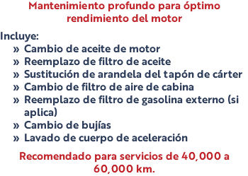 Mantenimiento profundo para óptimo rendimiento del motor Incluye: Cambio de aceite de motor Reemplazo de filtro de aceite Sustitución de arandela del tapón de cárter Cambio de filtro de aire de cabina Reemplazo de filtro de gasolina externo (si aplica) Cambio de bujías Lavado de cuerpo de aceleración Recomendado para servicios de 40,000 a 60,000 km.
