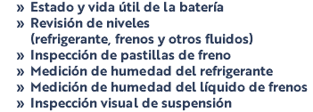 Estado y vida útil de la batería Revisión de niveles (refrigerante, frenos y otros fluidos) Inspección de pastillas de freno Medición de humedad del refrigerante Medición de humedad del líquido de frenos Inspección visual de suspensión