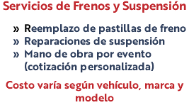 Servicios de Frenos y Suspensión Reemplazo de pastillas de freno Reparaciones de suspensión Mano de obra por evento (cotización personalizada) Costo varía según vehículo, marca y modelo